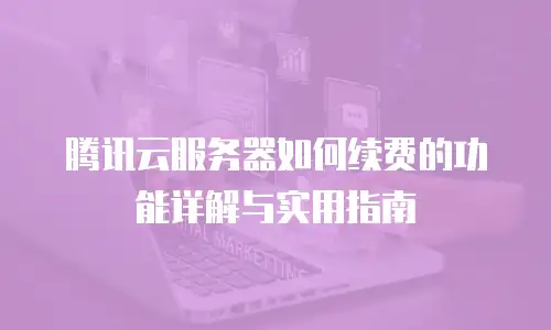 腾讯云服务器如何续费的功能详解与实用指南