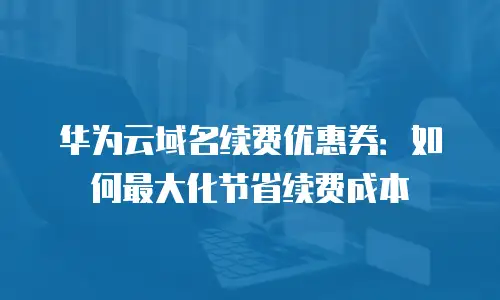 华为云域名续费优惠券：如何最大化节省续费成本