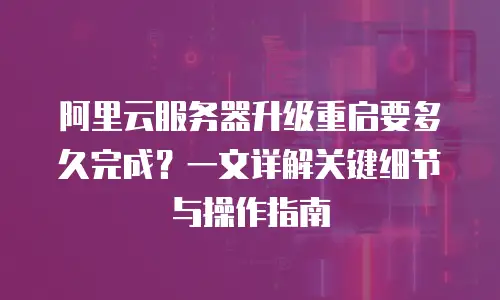 阿里云服务器升级重启要多久完成？一文详解关键细节与操作指南