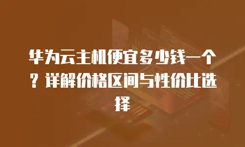 华为云主机便宜多少钱一个？详解价格区间与性价比选择
