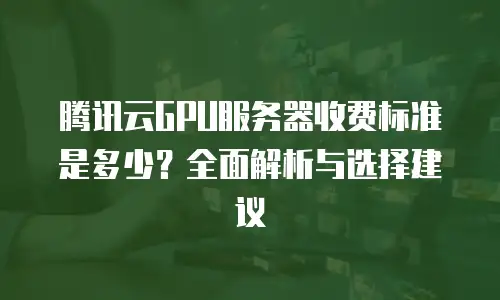 腾讯云GPU服务器收费标准是多少？全面解析与选择建议