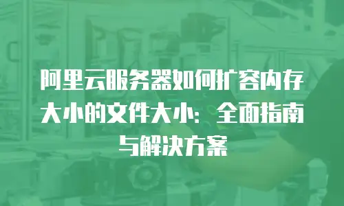 阿里云服务器如何扩容内存大小的文件大小：全面指南与解决方案
