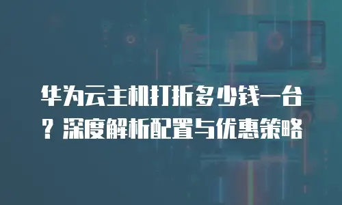 华为云主机打折多少钱一台？深度解析配置与优惠策略