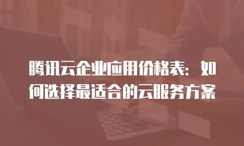 腾讯云企业应用价格表：如何选择最适合的云服务方案