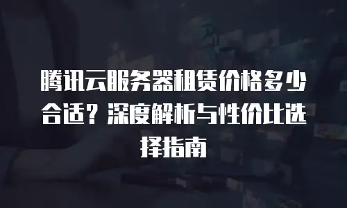 腾讯云服务器租赁价格多少合适？深度解析与性价比选择指南