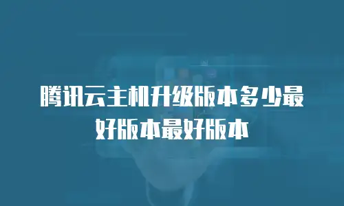 腾讯云主机升级版本多少最好版本最好版本