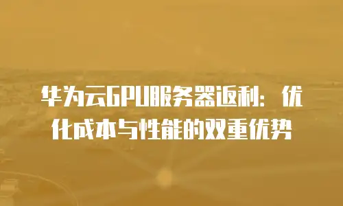 华为云GPU服务器返利：优化成本与性能的双重优势