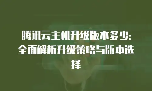 腾讯云主机升级版本多少：全面解析升级策略与版本选择