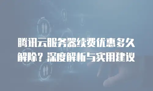 腾讯云服务器续费优惠多久解除？深度解析与实用建议