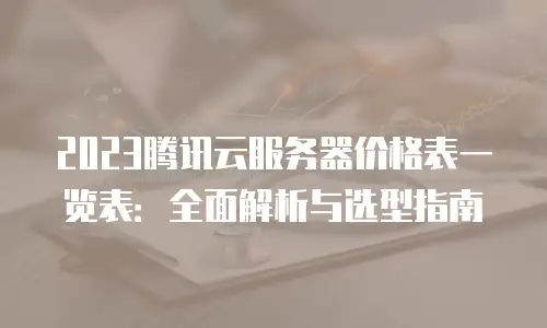 2023腾讯云服务器价格表一览表：全面解析与选型指南