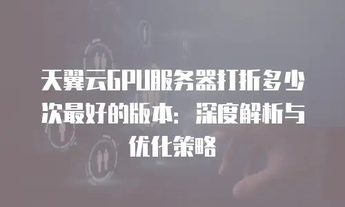 天翼云GPU服务器打折多少次最好的版本：深度解析与优化策略