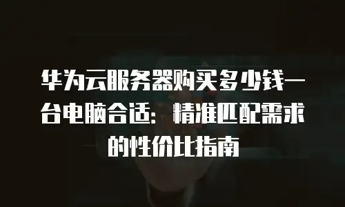 华为云服务器购买多少钱一台电脑合适：精准匹配需求的性价比指南