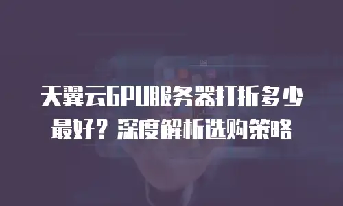 天翼云GPU服务器打折多少最好？深度解析选购策略