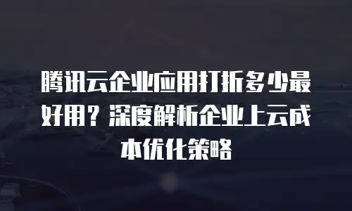 腾讯云企业应用打折多少最好用？深度解析企业上云成本优化策略