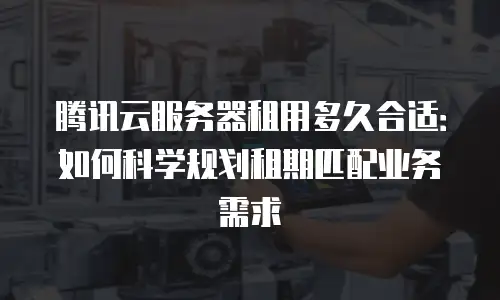 腾讯云服务器租用多久合适：如何科学规划租期匹配业务需求