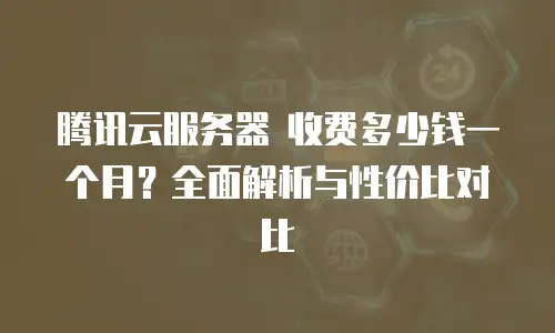 腾讯云服务器 收费多少钱一个月？全面解析与性价比对比