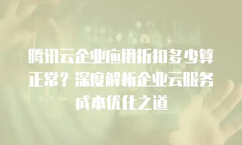 腾讯云企业应用折扣多少算正常？深度解析企业云服务成本优化之道