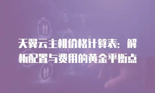 天翼云主机价格计算表：解析配置与费用的黄金平衡点