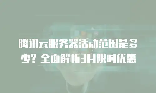腾讯云服务器活动范围是多少？全面解析3月限时优惠