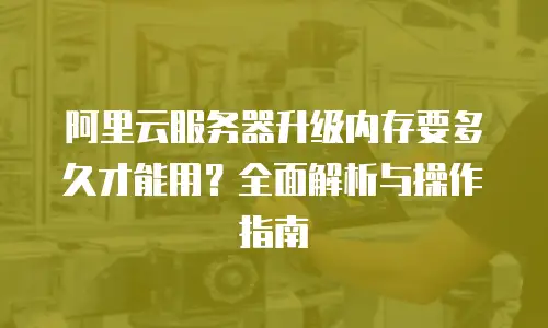 阿里云服务器升级内存要多久才能用？全面解析与操作指南
