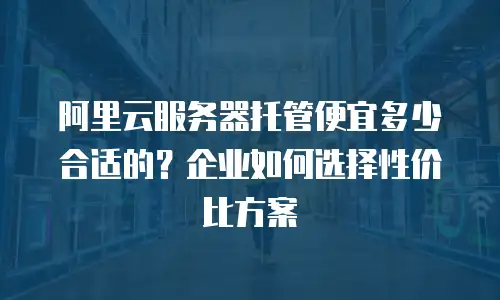 阿里云服务器托管便宜多少合适的？企业如何选择性价比方案
