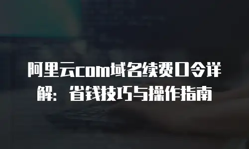 阿里云com域名续费口令详解：省钱技巧与操作指南