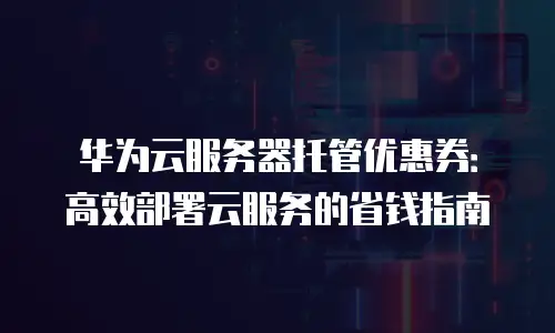 华为云服务器托管优惠券：高效部署云服务的省钱指南
