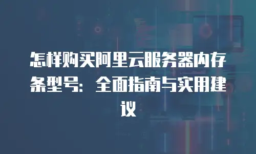 怎样购买阿里云服务器内存条型号：全面指南与实用建议