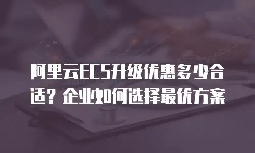 阿里云ECS升级优惠多少合适？企业如何选择最优方案