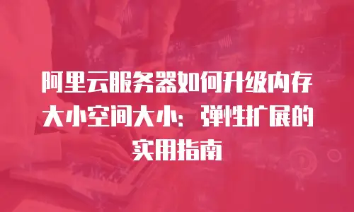 阿里云服务器如何升级内存大小空间大小：弹性扩展的实用指南