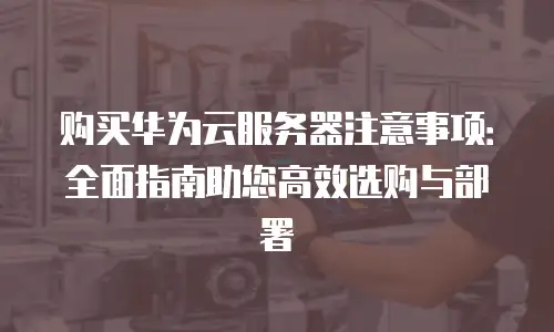 购买华为云服务器注意事项：全面指南助您高效选购与部署