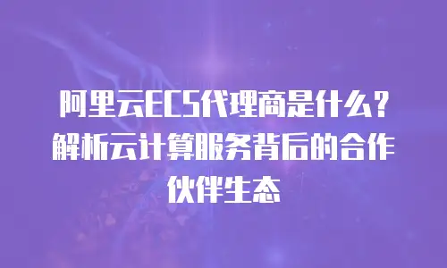 阿里云ECS代理商是什么？解析云计算服务背后的合作伙伴生态