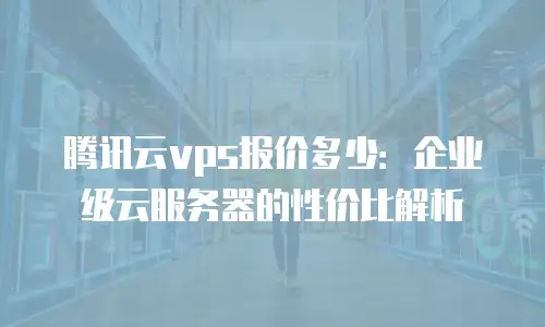 腾讯云vps报价多少：企业级云服务器的性价比解析
