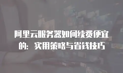 阿里云服务器如何续费便宜的：实用策略与省钱技巧