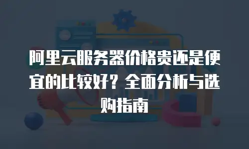 阿里云服务器价格贵还是便宜的比较好？全面分析与选购指南