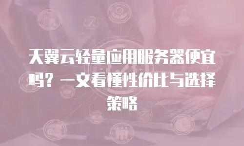 天翼云轻量应用服务器便宜吗？一文看懂性价比与选择策略