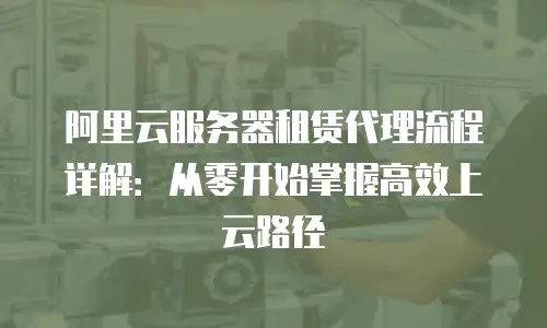 阿里云服务器租赁代理流程详解：从零开始掌握高效上云路径