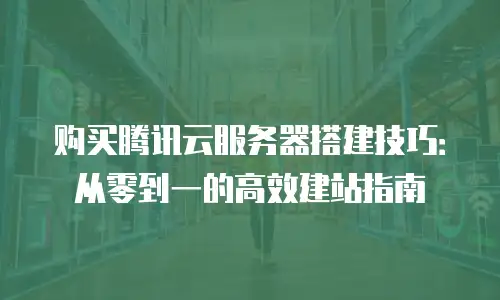 购买腾讯云服务器搭建技巧：从零到一的高效建站指南