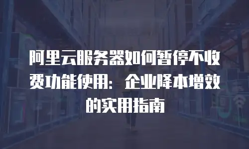 阿里云服务器如何暂停不收费功能使用：企业降本增效的实用指南