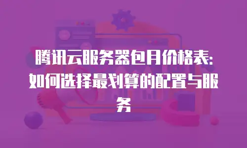 腾讯云服务器包月价格表：如何选择最划算的配置与服务
