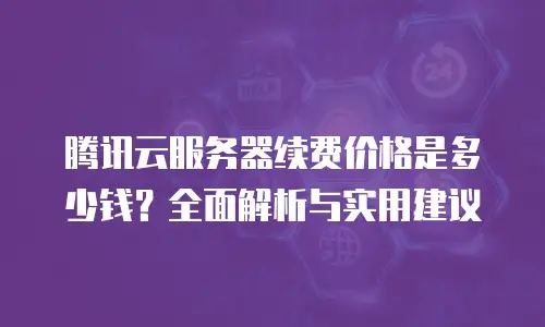 腾讯云服务器续费价格是多少钱？全面解析与实用建议
