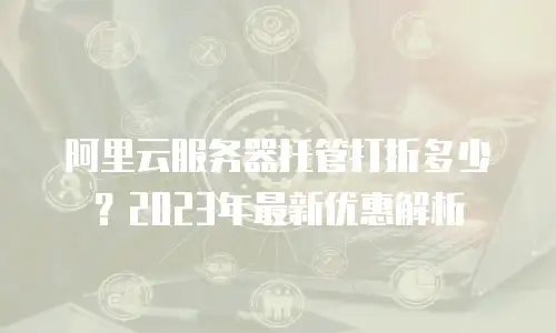 阿里云服务器托管打折多少？2023年最新优惠解析