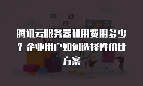 腾讯云服务器租用费用多少？企业用户如何选择性价比方案