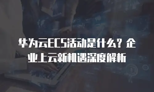 华为云ECS活动是什么？企业上云新机遇深度解析