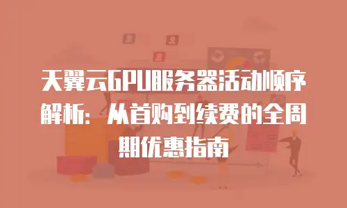 天翼云GPU服务器活动顺序解析：从首购到续费的全周期优惠指南