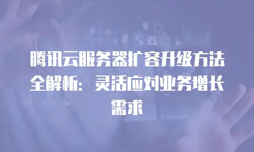 腾讯云服务器扩容升级方法全解析：灵活应对业务增长需求