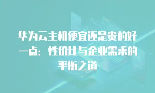 华为云主机便宜还是贵的好一点：性价比与企业需求的平衡之道
