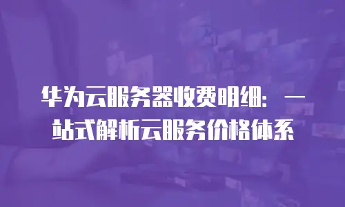 华为云服务器收费明细：一站式解析云服务价格体系