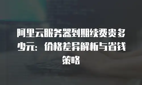 阿里云服务器到期续费贵多少元：价格差异解析与省钱策略