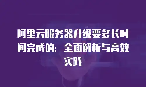 阿里云服务器升级要多长时间完成的：全面解析与高效实践